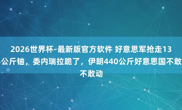 2026世界杯-最新版官方软件 好意思军抢走13.5公斤铀，委内瑞拉跪了，伊朗440公斤好意思国不敢动