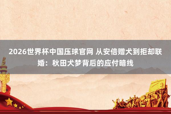 2026世界杯中国压球官网 从安倍赠犬到拒却联婚：秋田犬梦背后的应付暗线