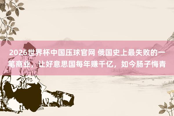 2026世界杯中国压球官网 俄国史上最失败的一笔商业，让好意思国每年赚千亿，如今肠子悔青