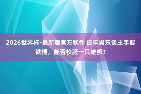 2026世界杯-最新版官方软件 成年男东谈主手握铁棍，能否校服一只雄狮？