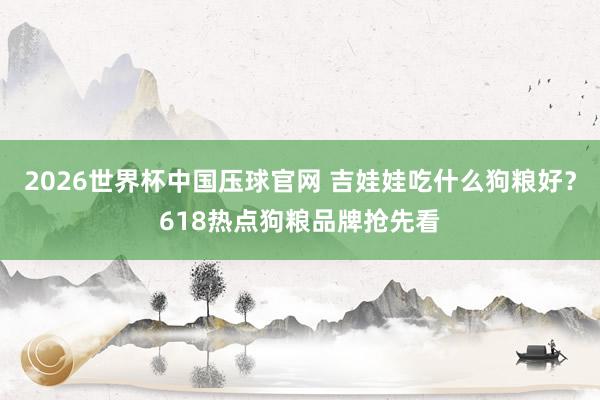2026世界杯中国压球官网 吉娃娃吃什么狗粮好？618热点狗粮品牌抢先看