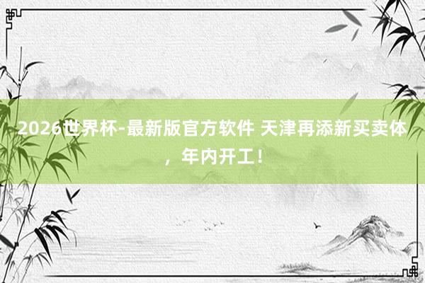 2026世界杯-最新版官方软件 天津再添新买卖体，年内开工！