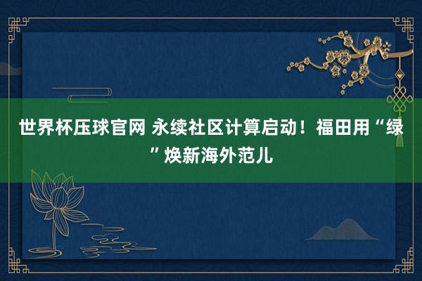 世界杯压球官网 永续社区计算启动！福田用“绿”焕新海外范儿