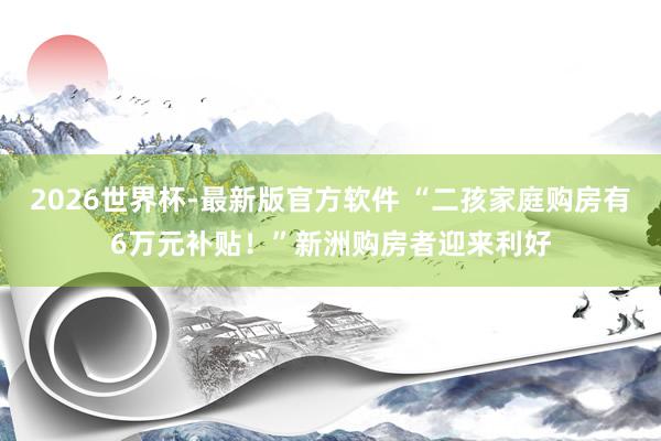 2026世界杯-最新版官方软件 “二孩家庭购房有6万元补贴！”新洲购房者迎来利好