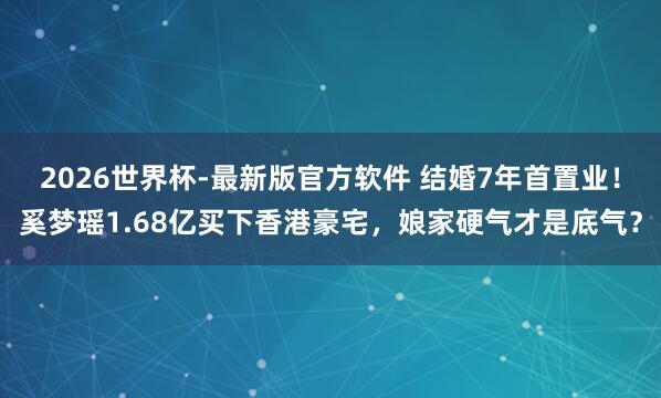 2026世界杯-最新版官方软件 结婚7年首置业！奚梦瑶1.68亿买下香港豪宅，娘家硬气才是底气？
