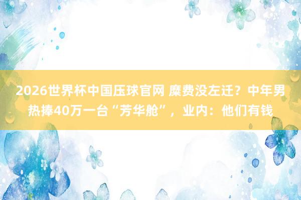 2026世界杯中国压球官网 糜费没左迁？中年男热捧40万一台“芳华舱”，业内：他们有钱