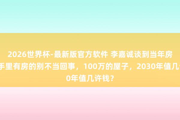 2026世界杯-最新版官方软件 李嘉诚谈到当年房价：手里有房的别不当回事，100万的屋子，2030年值几许钱？