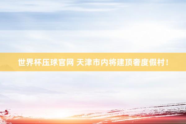 世界杯压球官网 天津市内将建顶奢度假村！