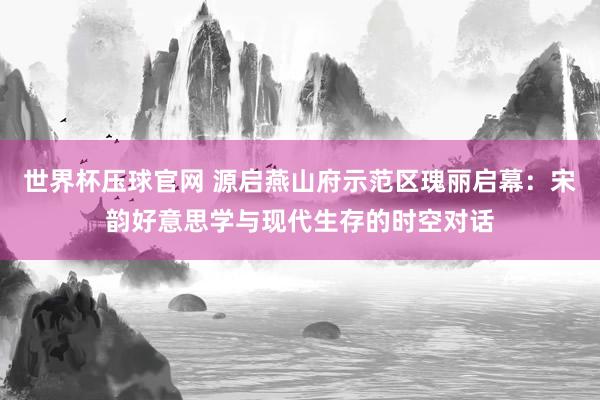 世界杯压球官网 源启燕山府示范区瑰丽启幕：宋韵好意思学与现代生存的时空对话