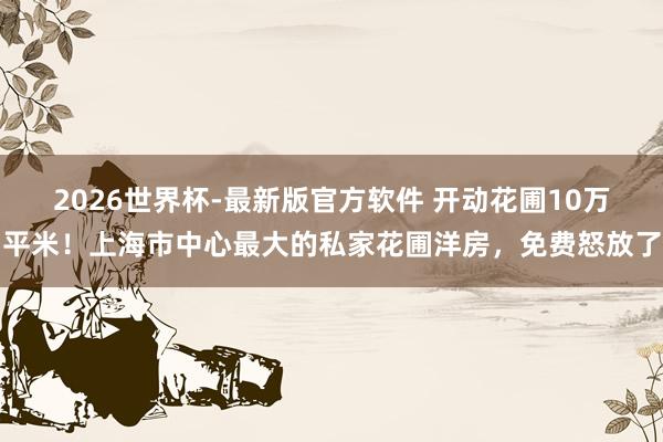 2026世界杯-最新版官方软件 开动花圃10万平米！上海市中心最大的私家花圃洋房，免费怒放了