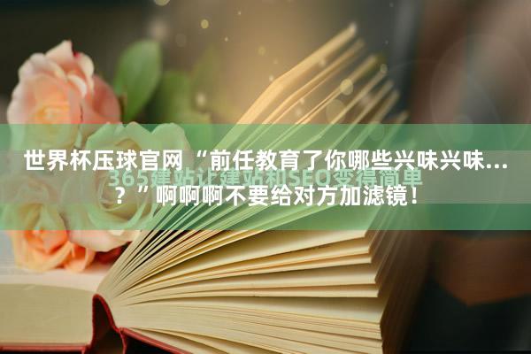 世界杯压球官网 “前任教育了你哪些兴味兴味...？”啊啊啊不要给对方加滤镜！