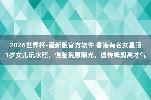 2026世界杯-最新版官方软件 香港有名女星晒1岁女儿玩水照，侧脸荒原曝光，遗传姆妈高才气