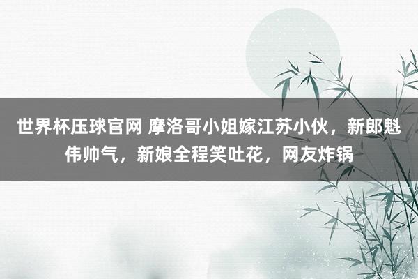 世界杯压球官网 摩洛哥小姐嫁江苏小伙，新郎魁伟帅气，新娘全程笑吐花，网友炸锅