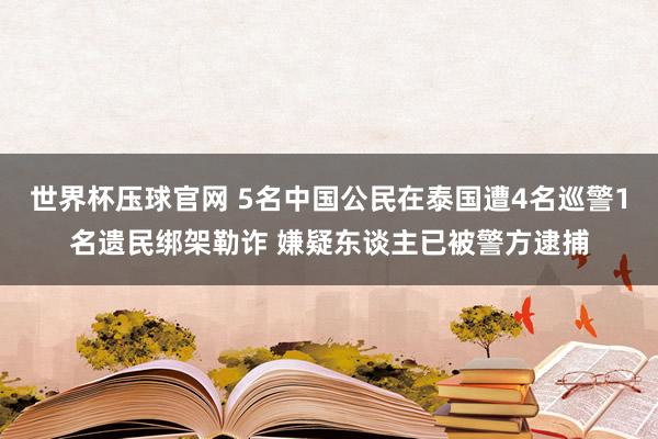 世界杯压球官网 5名中国公民在泰国遭4名巡警1名遗民绑架勒诈 嫌疑东谈主已被警方逮捕