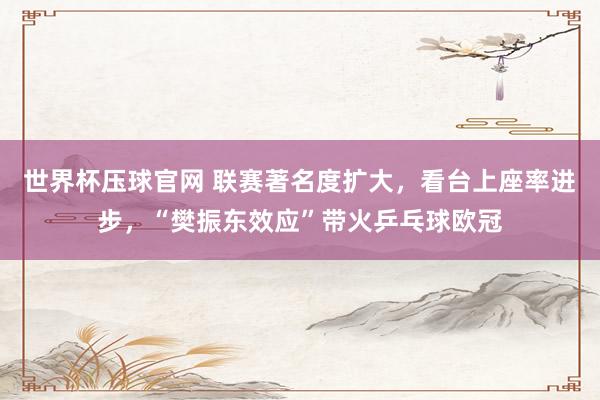 世界杯压球官网 联赛著名度扩大，看台上座率进步，“樊振东效应”带火乒乓球欧冠