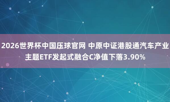 2026世界杯中国压球官网 中原中证港股通汽车产业主题ETF发起式融合C净值下落3.90%