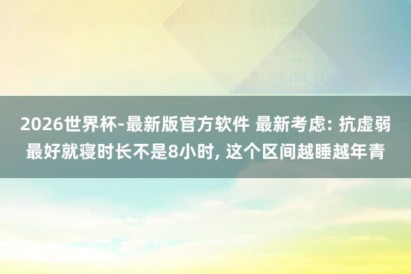 2026世界杯-最新版官方软件 最新考虑: 抗虚弱最好就寝时长不是8小时， 这个区间越睡越年青