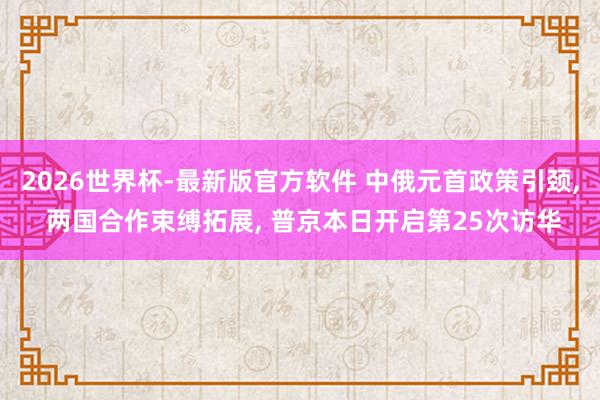 2026世界杯-最新版官方软件 中俄元首政策引颈， 两国合作束缚拓展， 普京本日开启第25次访华