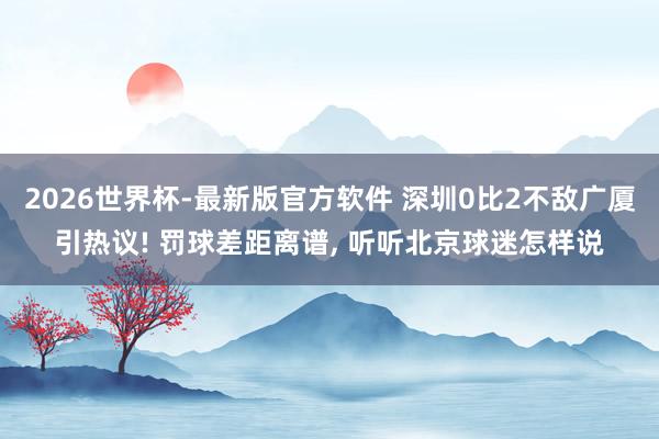 2026世界杯-最新版官方软件 深圳0比2不敌广厦引热议! 罚球差距离谱， 听听北京球迷怎样说