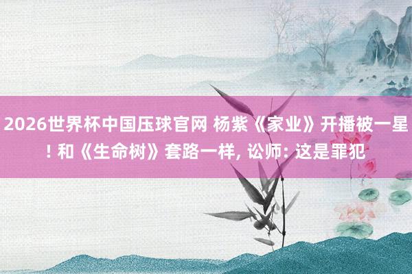 2026世界杯中国压球官网 杨紫《家业》开播被一星! 和《生命树》套路一样， 讼师: 这是罪犯