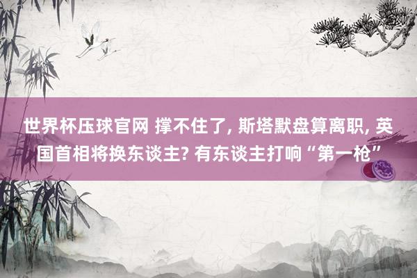 世界杯压球官网 撑不住了， 斯塔默盘算离职， 英国首相将换东谈主? 有东谈主打响“第一枪”