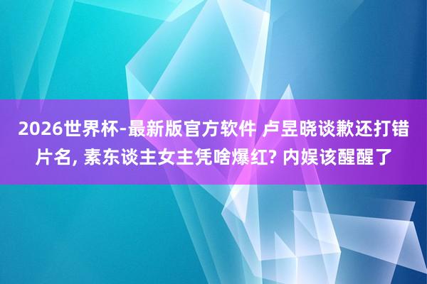 2026世界杯-最新版官方软件 卢昱晓谈歉还打错片名， 素东谈主女主凭啥爆红? 内娱该醒醒了