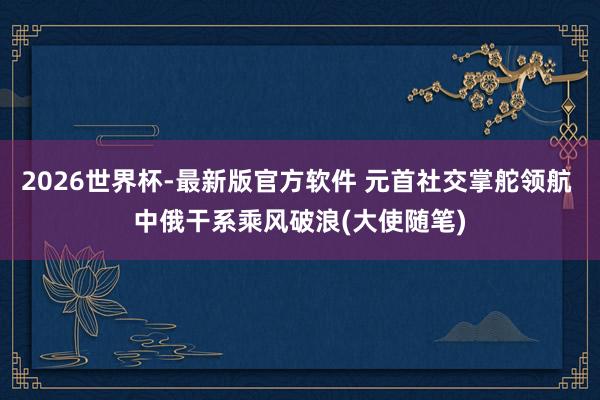 2026世界杯-最新版官方软件 元首社交掌舵领航 中俄干系乘风破浪(大使随笔)