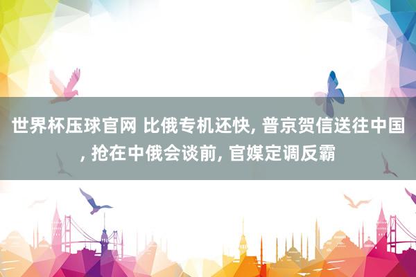 世界杯压球官网 比俄专机还快， 普京贺信送往中国， 抢在中俄会谈前， 官媒定调反霸