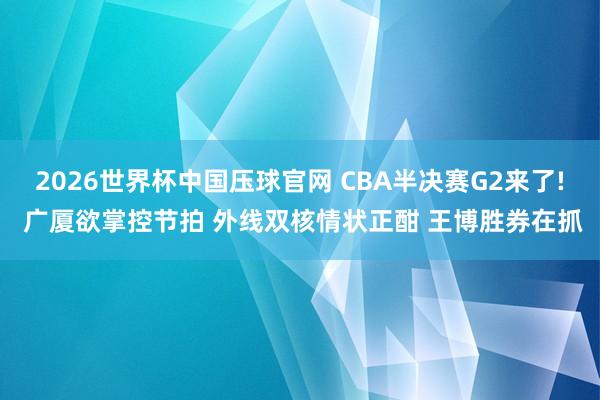 2026世界杯中国压球官网 CBA半决赛G2来了! 广厦欲掌控节拍 外线双核情状正酣 王博胜券在抓