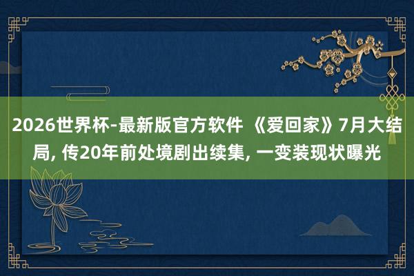 2026世界杯-最新版官方软件 《爱回家》7月大结局， 传20年前处境剧出续集， 一变装现状曝光