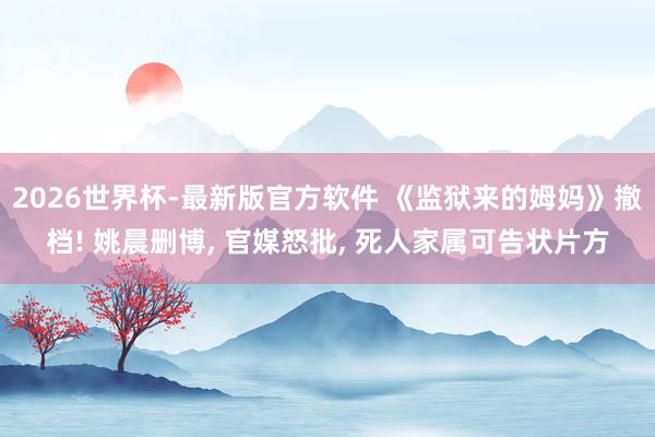 2026世界杯-最新版官方软件 《监狱来的姆妈》撤档! 姚晨删博， 官媒怒批， 死人家属可告状片方
