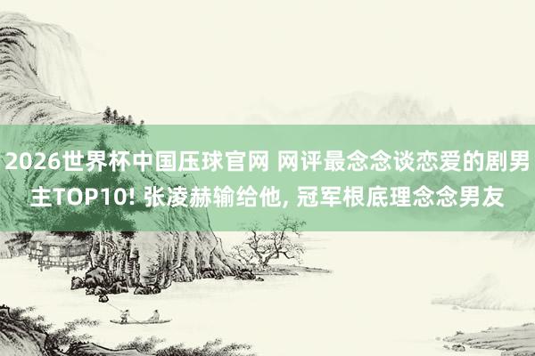 2026世界杯中国压球官网 网评最念念谈恋爱的剧男主TOP10! 张凌赫输给他， 冠军根底理念念男友