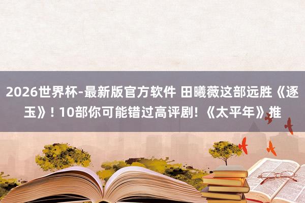 2026世界杯-最新版官方软件 田曦薇这部远胜《逐玉》! 10部你可能错过高评剧! 《太平年》推