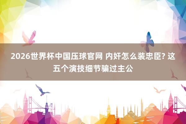 2026世界杯中国压球官网 内奸怎么装忠臣? 这五个演技细节骗过主公