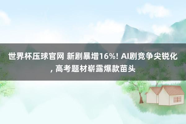 世界杯压球官网 新剧暴增16%! AI剧竞争尖锐化， 高考题材崭露爆款苗头
