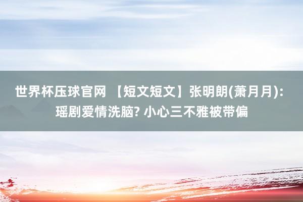 世界杯压球官网 【短文短文】张明朗(萧月月): 瑶剧爱情洗脑? 小心三不雅被带偏