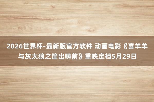 2026世界杯-最新版官方软件 动画电影《喜羊羊与灰太狼之筐出畴前》重映定档5月29日