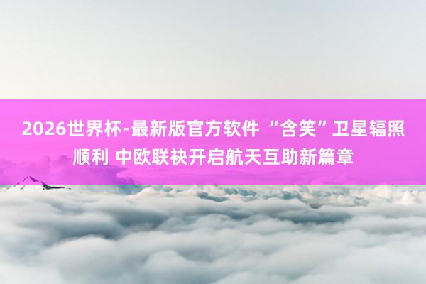 2026世界杯-最新版官方软件 “含笑”卫星辐照顺利 中欧联袂开启航天互助新篇章