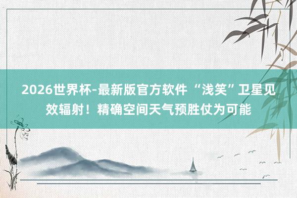 2026世界杯-最新版官方软件 “浅笑”卫星见效辐射！精确空间天气预胜仗为可能