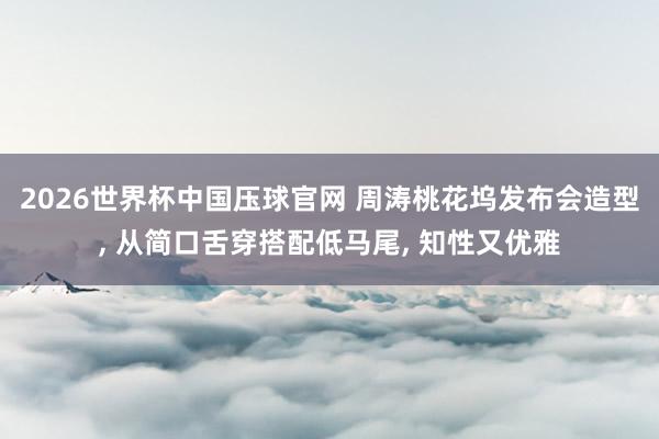 2026世界杯中国压球官网 周涛桃花坞发布会造型， 从简口舌穿搭配低马尾，<a href=
