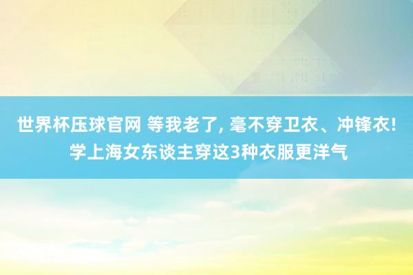 世界杯压球官网 等我老了， 毫不穿卫衣、冲锋衣! 学上海女东谈主穿这3种衣服更洋气