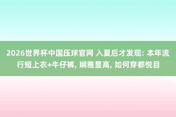 2026世界杯中国压球官网 入夏后才发现: 本年流行短上衣+牛仔裤， 娴雅显高， 如何穿都悦目