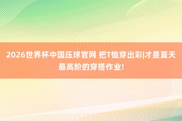 2026世界杯中国压球官网 把T恤穿出彩|才是夏天最高阶的穿搭作业!