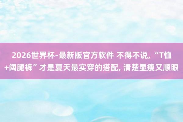 2026世界杯-最新版官方软件 不得不说， “T恤+阔腿裤”才是夏天最实穿的搭配， 清楚显瘦又顺眼