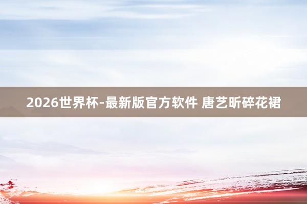 2026世界杯-最新版官方软件 唐艺昕碎花裙
