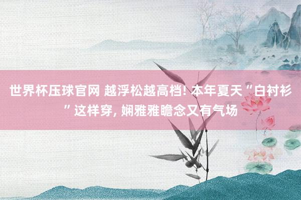 世界杯压球官网 越浮松越高档! 本年夏天“白衬衫”这样穿， 娴雅雅瞻念又有气场