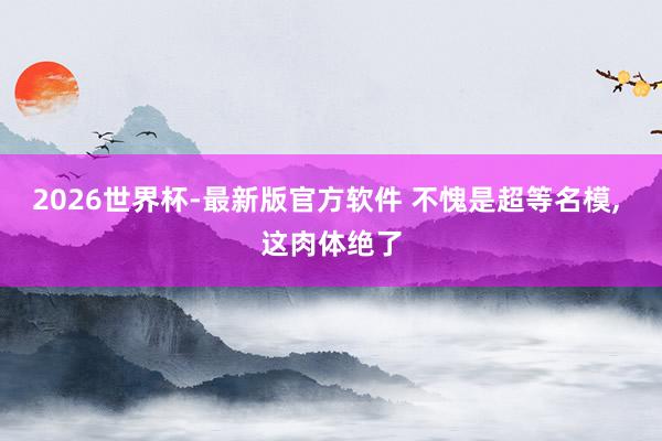 2026世界杯-最新版官方软件 不愧是超等名模， 这肉体绝了