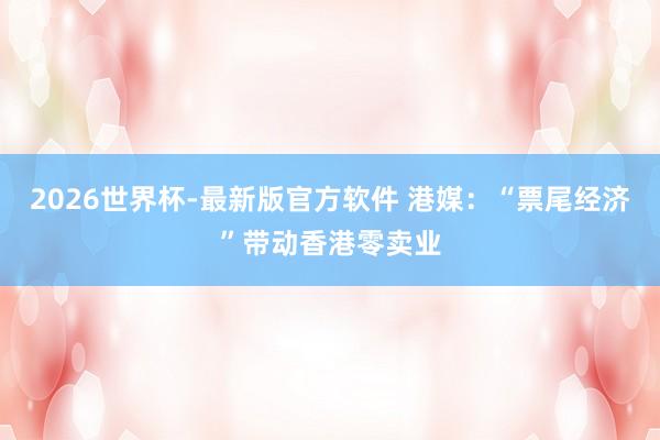 2026世界杯-最新版官方软件 港媒：“票尾经济”带动香港零卖业