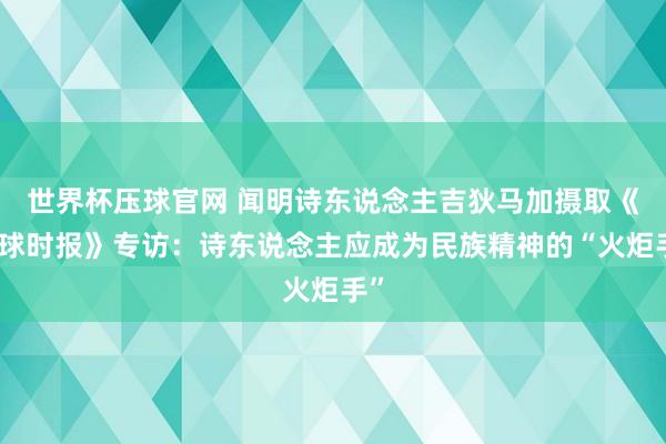 世界杯压球官网 闻明诗东说念主吉狄马加摄取《环球时报》专访：诗东说念主应成为民族精神的“火炬手”