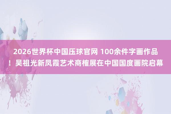 2026世界杯中国压球官网 100余件字画作品！吴祖光新凤霞艺术商榷展在中国国度画院启幕